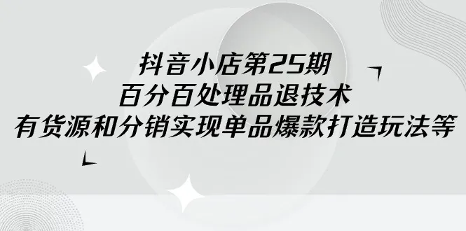 抖音小店-第25期，百分百处理品退技术，有货源和分销实现单品爆款打造玩法-网赚项目