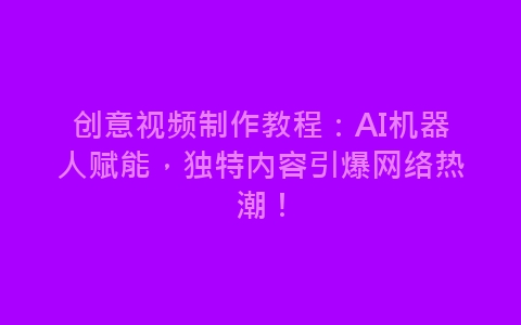 创意视频制作教程：AI机器人赋能，独特内容引爆网络热潮！-网赚项目