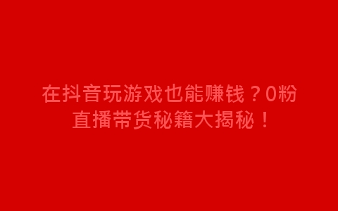 在抖音玩游戏也能赚钱？0粉直播带货秘籍大揭秘！-网赚项目