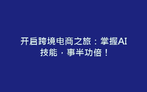 开启跨境电商之旅：掌握AI技能，事半功倍！-网赚项目