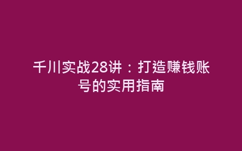 千川实战28讲：打造赚钱账号的实用指南-网赚项目