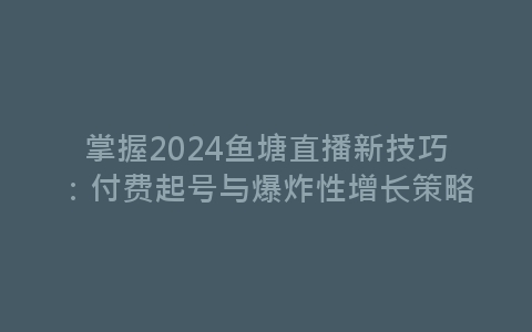 掌握2024鱼塘直播新技巧：付费起号与爆炸性增长策略-网赚项目