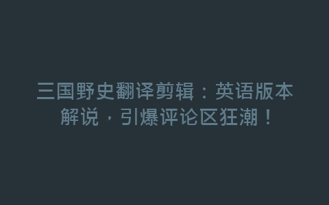 三国野史翻译剪辑：英语版本解说，引爆评论区狂潮！-网赚项目