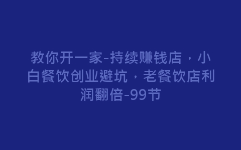 教你开一家-持续赚钱店，小白餐饮创业避坑，老餐饮店利润翻倍-99节-网赚项目