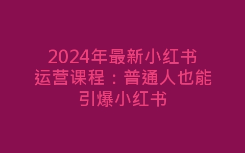 2024年最新小红书运营课程：普通人也能引爆小红书-网赚项目