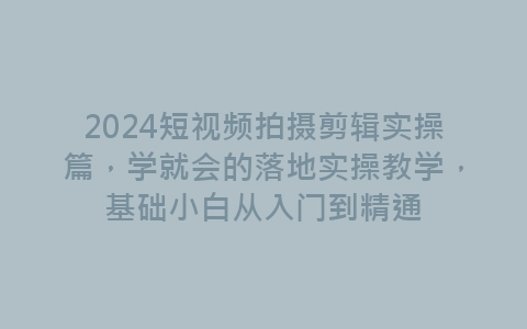 2024短视频拍摄剪辑实操篇，学就会的落地实操教学，基础小白从入门到精通-网赚项目