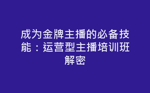 成为金牌主播的必备技能：运营型主播培训班解密-网赚项目