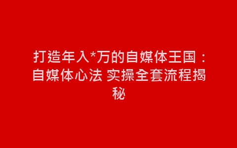 打造年入*万的自媒体王国：自媒体心法 实操全套流程揭秘-网赚项目