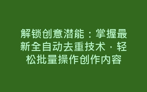 解锁创意潜能：掌握最新全自动去重技术，轻松批量操作创作内容-网赚项目