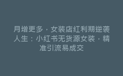 月增更多，女装店红利期逆袭人生：小红书无货源女装，精准引流易成交-网赚项目