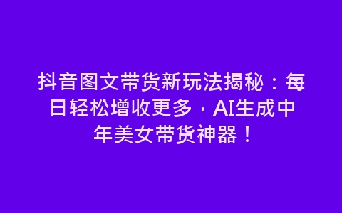 抖音图文带货新玩法揭秘：每日轻松增收更多，AI生成中年美女带货神器！-网赚项目