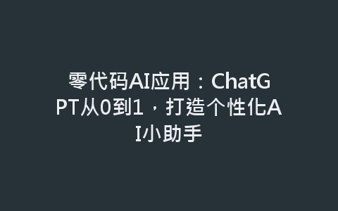 零代码AI应用：ChatGPT从0到1，打造个性化AI小助手-网赚项目