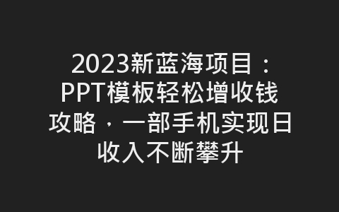 2023新蓝海项目：PPT模板轻松增收钱攻略，一部手机实现日收入不断攀升-网赚项目