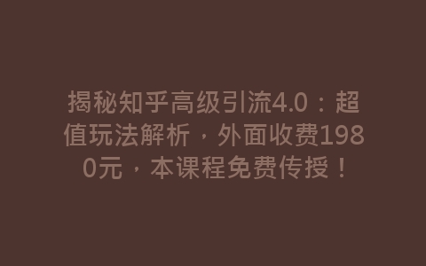 揭秘知乎高级引流4.0：超值玩法解析，外面收费1980元，本课程免费传授！-网赚项目