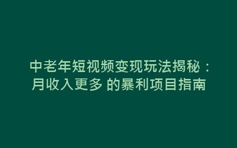 中老年短视频变现玩法揭秘：月收入更多 的暴利项目指南-网赚项目