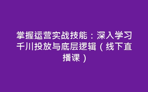 掌握运营实战技能：深入学习千川投放与底层逻辑（线下直播课）-网赚项目