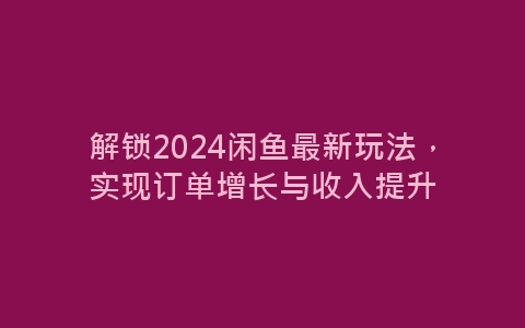 解锁2024闲鱼最新玩法，实现订单增长与收入提升-网赚项目