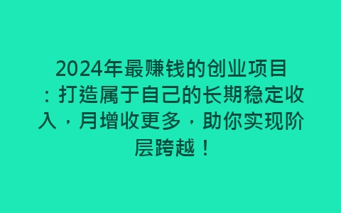 2024年最赚钱的创业项目：打造属于自己的长期稳定收入，月增收更多，助你实现阶层跨越！-网赚项目