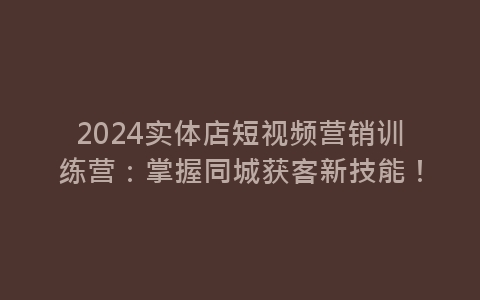 2024实体店短视频营销训练营：掌握同城获客新技能！-网赚项目