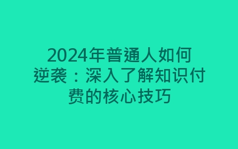 2024年普通人如何逆袭：深入了解知识付费的核心技巧-网赚项目