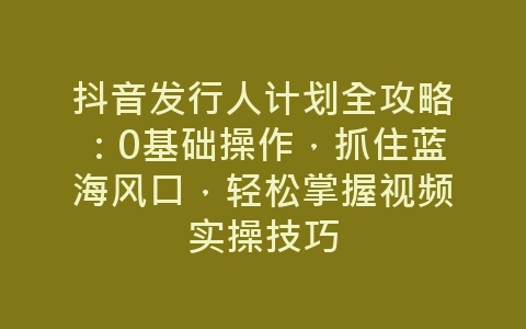 抖音发行人计划全攻略：0基础操作，抓住蓝海风口，轻松掌握视频实操技巧-网赚项目