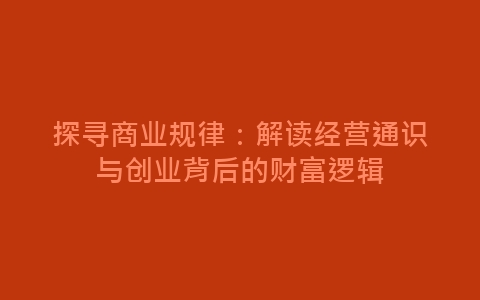 探寻商业规律：解读经营通识与创业背后的财富逻辑-网赚项目