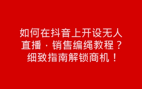 如何在抖音上开设无人直播，销售编绳教程？细致指南解锁商机！-网赚项目