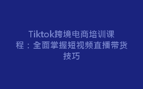 Tiktok跨境电商培训课程：全面掌握短视频直播带货技巧-网赚项目