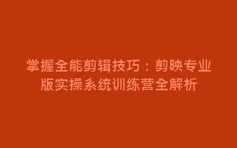 掌握全能剪辑技巧：剪映专业版实操系统训练营全解析-网赚项目