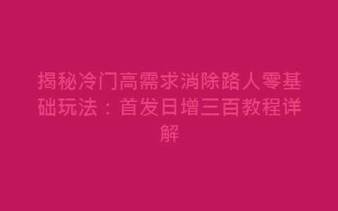 揭秘冷门高需求消除路人零基础玩法：首发日增三百教程详解-网赚项目