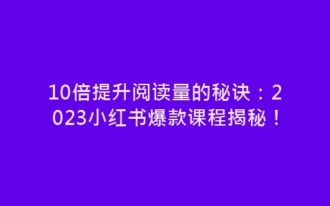 10倍提升阅读量的秘诀：2023小红书爆款课程揭秘！-网赚项目