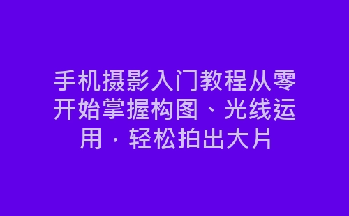 手机摄影入门教程从零开始掌握构图、光线运用，轻松拍出大片-网赚项目