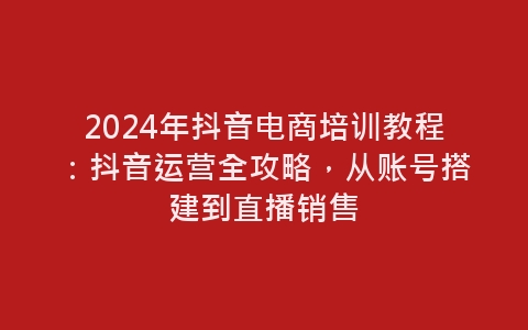 2024年抖音电商培训教程：抖音运营全攻略，从账号搭建到直播销售-网赚项目