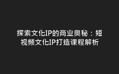 探索文化IP的商业奥秘：短视频文化IP打造课程解析-网赚项目