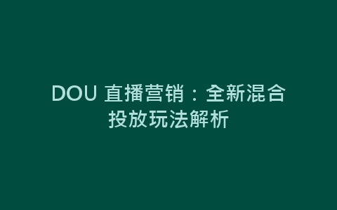 DOU 直播营销：全新混合投放玩法解析-网赚项目