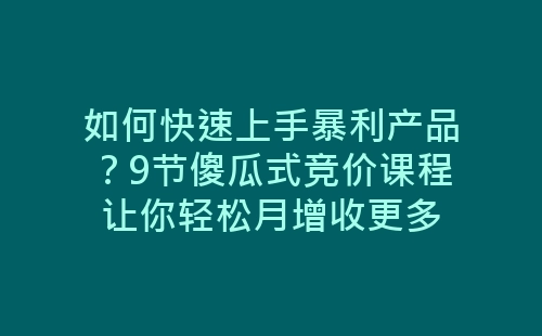 如何快速上手暴利产品？9节傻瓜式竞价课程让你轻松月增收更多-网赚项目