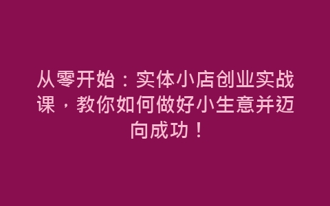 从零开始：实体小店创业实战课，教你如何做好小生意并迈向成功！-网赚项目