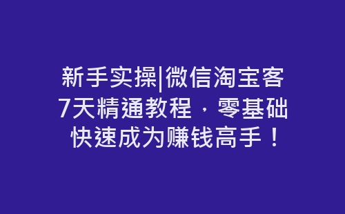 新手实操|微信淘宝客7天精通教程，零基础快速成为赚钱高手！-网赚项目