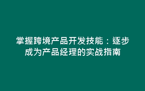 掌握跨境产品开发技能：逐步成为产品经理的实战指南-网赚项目