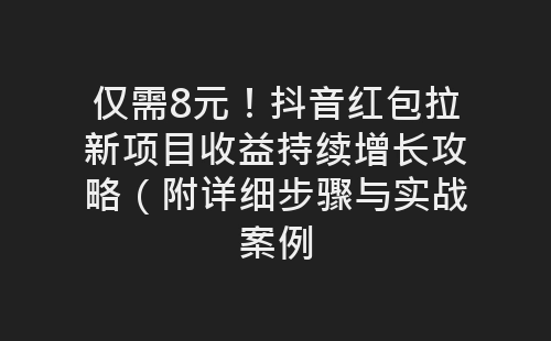 仅需8元！抖音红包拉新项目收益持续增长攻略（附详细步骤与实战案例-网赚项目