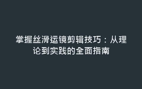 掌握丝滑运镜剪辑技巧：从理论到实践的全面指南-网赚项目