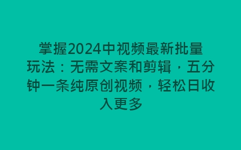 掌握2024中视频最新批量玩法：无需文案和剪辑，五分钟一条纯原创视频，轻松日收入更多-网赚项目