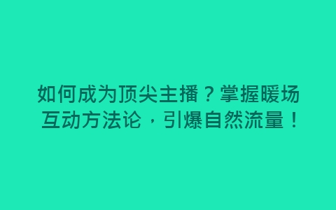 如何成为顶尖主播？掌握暖场互动方法论，引爆自然流量！-网赚项目