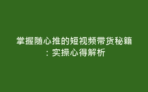 掌握随心推的短视频带货秘籍：实操心得解析-网赚项目