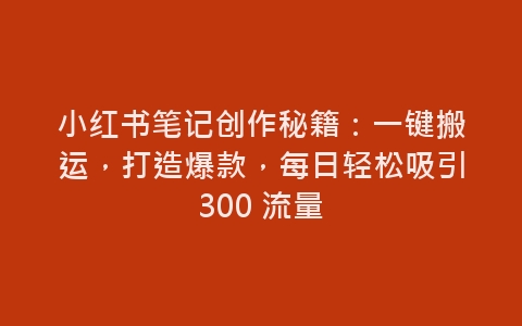 小红书笔记创作秘籍：一键搬运，打造爆款，每日轻松吸引300 流量-网赚项目