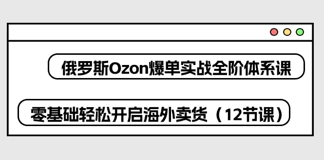 俄罗斯Ozon爆单实战全阶体系课，零基础轻松开启海外卖货-网赚项目