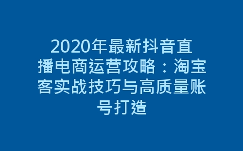 2020年最新抖音直播电商运营攻略：淘宝客实战技巧与高质量账号打造-网赚项目