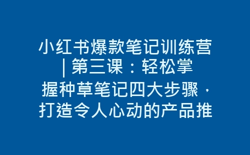 小红书爆款笔记训练营 | 第三课：轻松掌握种草笔记四大步骤，打造令人心动的产品推荐-网赚项目