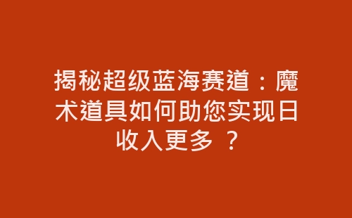 揭秘超级蓝海赛道：魔术道具如何助您实现日收入更多 ？-网赚项目