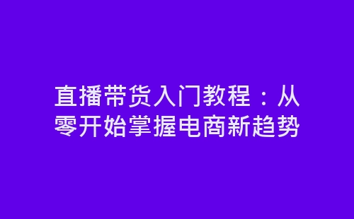 直播带货入门教程：从零开始掌握电商新趋势-网赚项目